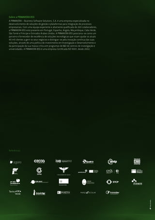 Sobre a PRIMAVERA BSS
Referências
A PRIMAVERA – Business Software Solutions, S.A. é uma empresa especializada no
desenvolvimento de soluções de gestão e plataformas para integração de processos
empresariais. Com uma equipa experiente e altamente qualiﬁcada de 260 colaboradores,
a PRIMAVERA BSS está presente em Portugal, Espanha, Angola, Moçambique, Cabo Verde,
São Tomé e Príncipe e Emirados Árabes Unidos. A PRIMAVERA BSS posiciona-se como um
parceiro e fornecedor de excelência de soluções tecnológicas que visam ajudar os atuais
40 mil clientes a gerir os seus negócios e distingue-se pela inovação contínua das suas
soluções, através de uma política de investimento em Investigação e Desenvolvimento e
da participação da sua massa crítica em programas de I&D de centros de investigação e
universidades. A PRIMAVERA BSS é uma empresa Certiﬁcada ISO 9001, desde 2002.
Universidade dos Açores
 