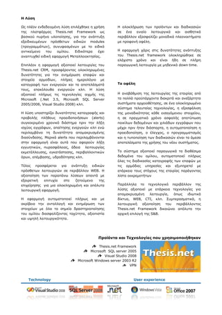 Η Λύση

Ωο πιένλ ελδεδεηγκέλε ιχζε επηιέρζεθε ε ρξήζε        Η νινθιήξσζε ησλ πξντφλησλ θαη δηαδηθαζηψλ
ηεο πιαηθφξκαο Thesis.net Framework σο               ζε έλα εληαίν ιεηηνπξγηθά θαη αηζζεηηθά
βαζηθνχ ππξήλα πινπνίεζεο, γηα ηελ αλάπηπμε          πεξηβάιινλ εμαζθαιίδεη κνλαδηθά πιενλεθηήκαηα
εμεηδηθεπκέλσλ πξφζζεησλ εηδηθψλ modules             κε πξνθαλή νθέιε.
(πξνγξακκάησλ), ζπλπθαζκέλσλ κε ην εηδηθφ
αληηθείκελν   ηνπ   νκίινπ.  Εηδηθφηεξα   έρεη       Η εθαξκνγή ράξηο ζηηο δπλαηφηεηεο αλάπηπμεο
αλαπηπρζεί εηδηθή εθαξκνγή Μεηαιιεηνθηεζίαο.         ηνπ Thesis.net framework νινθιεξψζεθε ζε
                                                     ειάρηζην ρξφλν θαη είλαη ήδε ζε πιήξε
Επηπιένλ ε εθαξκνγή αμηνπνηεί ιεηηνπξγίεο ηνπ        παξαγσγηθή ιεηηνπξγία κε κεδεληθφ down time.
Thesis.net CRM, πξνζθέξνληαο νινθιεξσκέλεο
δπλαηφηεηεο γηα ηελ ελεκέξσζε επαθψλ θαη
ζηνηρεία αξκνδίσλ, πιήξεο εκεξνιφγην κε
θαηαγξαθή ησλ ελεξγεηψλ θαη ηα απνηειέζκαηά          Τα ουέλη
ηνπο, επαθφινπζα ελεξγεηψλ θιπ. Η ιχζε
αμηνπνηεί πιήξσο ηηο ηερλνινγίεο αηρκήο ηεο          Η αλαβάζκηζε ηεο ιεηηνπξγίαο ηεο εηαηξίαο απφ
Microsoft (.Net 3.5, Microsoft SQL Server            ηα πνιιά πξνυπάξρνληα δηαθξηηά θαη αλεμάξηεηα
2005/2008, Visual Studio 2008) θιπ.                  ζπζηήκαηα αξρεηνζέηεζεο, ζε έλα νινθιεξσκέλν
                                                     ζχζηεκα ηειεπηαίαο ηερλνινγίαο, ε εμαζθάιηζε
Η ιχζε ππνζηεξίδεη δπλαηφηεηεο θαηαγξαθήο θαη        ηεο κνλαδηθφηεηαο θάζε εηζαγφκελνπ ζηνηρείνπ,
πξνβνιήο πιήζνπο πξνεηδνπνηήζεσλ (alerts)            ε ζε πξαγκαηηθφ ρξφλν αζθαιήο απνηχπσζε
ζπγθεθξηκέλν ρξνληθφ δηάζηεκα πξηλ ηελ ιήμε          πνηθίισλ δεδνκέλσλ θαη ρηιηάδσλ εγγξάθσλ πνπ
ηζρχνο εγγξάθσλ, απαίηεζεο ελεξγεηψλ θιπ ελψ         κέρξη πξηλ ήηαλ δηάζπαξηα, ε απηνκαηνπνίεζε ε
πεξηιακβάλεη ηε δπλαηφηεηα απνκαθξπζκέλεο            πξνεηδνπνίεζε, ν έιεγρνο, ν πξνγξακκαηηζκφο
δηαζχλδεζεο. Μεξηθά alerts πνπ πεξηιακβάλνληαη       θαη ε ηππνπνίεζε ησλ δηαδηθαζηψλ είλαη ηα άκεζα
ζηελ εθαξκνγή είλαη απηά πνπ αθνξνχλ ιήμε            απνηειέζκαηα ηεο ρξήζεο ηνπ λένπ ζπζηήκαηνο.
εγγπεηηθψλ, ππξαζθάιεηαο, άδεηα ιεηηνπξγίαο
εθκεηάιιεπζεο, εγθαηάζηαζεο, πεξηβαιινληηθψλ         Τν ζχζηεκα αμηνπνηεί παξαγσγηθά ηα δηαζέζηκα
φξσλ, επέκβαζεο, πδξνδφηεζεο θιπ.                    δεδνκέλα ηνπ νκίινπ, απηνκαηνπνηεί πιήξσο
                                                     φιεο ηηο δηαδηθαζίεο θαηαγξαθήο ησλ επαθψλ κε
Τέινο πξνζθέξεηαη γηα αλάπηπμε εηδηθψλ               ηηο αξκφδηεο ππεξεζίεο θαη εμππεξεηεί κε
πξφζζεησλ ιεηηνπξγηψλ ζε πεξηβάιινλ WEB. Η           επάξθεηα ηνπο ζηφρνπο ηεο εηαηξίαο παξάγνληαο
αμηνπνίεζε ησλ παξαπάλσ ιχζεσλ απαληά κε             ιίζηα εθθξεκνηήησλ
εμαηξεηηθή   επηηπρία  ζην   δεηνχκελν   ηεο
επηρείξεζεο γηα κηα νινθιεξσκέλε θαη απφιπηα         Παξάιιεια ην ηερλνινγηθφ πεξηβάιινλ ηεο
ιεηηνπξγηθή εθαξκνγή.                                ιχζεο αμηνπνηεί κε επάξθεηα ηερλνινγίεο γηα
                                                     απνκαθξπζκέλε     ιεηηνπξγία,  φπσο   ηδησηηθά
Η εθαξκνγή απηνκαηνπνηεί πιήξσο θαη κε               δίθηπα, WEB, CTI, θιπ. Σπκπεξαζκαηηθά, ε
αθξίβεηα ηελ αληαιιαγή θαη ελεκέξσζε ησλ             ιεηηνπξγηθή   αμηνπνίεζε   ηνπ  πεξηβάιινληνο
ζηνηρείσλ κε φια ηα ζεκεία δξαζηεξηνπνίεζεο          Thesis.net Framework δηθαηψλεη απφιπηα ηελ
ηνπ νκίινπ δηαζθαιίδνληαο ηαρχηεηα, αμηνπηζηία       αξρηθή επηινγή ηεο S&B.
θαη πςειή ιεηηνπξγηθφηεηα.




                                          Προϊόντα και Τετνολογίες ποσ τρησιμοποιήθηκαν

                                           Thesis.net Framework
                                      Microsoft SQL server 2005
                                              Visual Studio 2008
                               Microsoft Windows server 2003 R2
                                                             VPN
 
