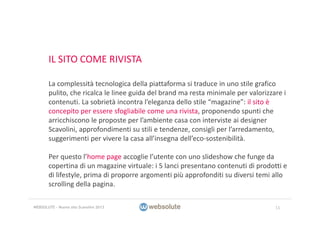 IL SITO COME RIVISTA
La complessità tecnologica della piattaforma si traduce in uno stile grafico 
pulito, che ricalca le linee guida del brand ma resta minimale per valorizzare i 
contenuti. La sobrietà incontra l’eleganza dello stile “magazine”: il sito è 
concepito per essere sfogliabile come una rivista, proponendo spunti che 
arricchiscono le proposte per l’ambiente casa con interviste ai designer 
Scavolini, approfondimenti su stili e tendenze, consigli per l’arredamento, 
suggerimenti per vivere la casa all’insegna dell’eco‐sostenibilità.
Per questo l’home page accoglie l’utente con uno slideshow che funge da 
copertina di un magazine virtuale: i 5 lanci presentano contenuti di prodotti e 
di lifestyle, prima di proporre argomenti più approfonditi su diversi temi allo 
scrolling della pagina.
11WEBSOLUTE – Nuovo sito Scavolini 2013
 