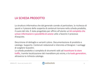 LA SCHEDA PRODOTTO
La struttura informativa che dal generale scende al particolare, la ricchezza di 
spunti e il piacere della scoperta di contenuti tornano nella scheda prodotto, 
il cuore del sito. È stata progettata per offrire all’utente un kit completo che 
unisce informazioni e possibilità di azione utile a favorire il processo 
d’acquisto.
Descrizione di dettaglio e varianti colore. Documentazione di prodotto e 
catalogo. Supporto. Contenuti redazionali e intervista al Designer. I vantaggi 
di scegliere Scavolini.
La scheda prodotto si completa di strumenti volti ad incentivare lo store
traffic, tramite localizzazione del rivenditore più vicino, e la leads generation, 
attraverso la richiesta catalogo. 
16WEBSOLUTE – Nuovo sito Scavolini 2013
 