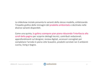 Lo slideshow iniziale presenta le varianti dello stesso modello, enfatizzando 
l'impatto grafico delle immagini del prodotto ambientato e declinato nelle 
diverse varianti disponibili.
Come una quinta, la gallery scompare pian piano riducendo l’interfaccia allo 
scroll della pagina per scoprire dettagli tecnici, contributi redazionali, 
approfondimenti sul designer, review digitali, accessori consigliati per 
completare l'arredo in pieno stile Scavolini, prodotti correlati nei 3 ambienti 
cucina, living e bagno.
17WEBSOLUTE – Nuovo sito Scavolini 2013
 