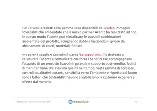 Per i diversi prodotti della gamma sono disponibili dei render, immagini 
fotorealistiche ambientate che il nostro partner Acanto ha realizzato ad hoc.
In questo modo l’utente può visualizzare le possibili combinazioni 
ambientate del prodotto, sciogliendo dubbi e lasciandosi ispirare da 
abbinamenti di colori, materiali, finiture.
Ma perché scegliere Scavolini? L’area “Lo sapevi che...” è dedicata a 
rassicurare l’utente e comunicare con forza i benefici che accompagnano 
l’acquisto di un prodotto Scavolini: garanzia e supporto post‐vendita, facilità 
di manutenzione che assicura qualità nel tempo, vasta gamma di accessori, 
controlli qualitativi costanti, sensibilità verso l’ambiente e rispetto del lavoro 
sono i fattori che contraddistinguono e valorizzano la customer experience
offerta dal marchio.
18WEBSOLUTE – Nuovo sito Scavolini 2013
 