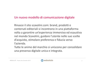 Un nuovo modello di comunicazione digitale
Rinasce il sito scavolini.com: brand, prodotti e 
contenuti editoriali si incontrano in una piattaforma 
volta a garantire un’esperienza immersiva ed esaustiva 
nel mondo Scavolini, guidare l’utente nelle sue scelte 
d’acquisto, stimolare preferenza e fiducia verso 
l’azienda.
Tutte le anime del marchio si uniscono per consolidare 
una presenza digitale unica e integrata.
2WEBSOLUTE – Nuovo sito Scavolini 2013
 
