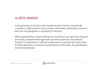 LA RETE VENDITA
Il sito garantisce la massima informatività anche in merito al mondo dei 
rivenditori e degli Scavolini store in Italia e nel mondo, favorendo la ricerca in 
base alla zona geografica e ai prodotti di interesse.
Molto approfondito lo spazio dedicato ai monomarca: per ogni store vengono 
presentati, costantemente aggiornati, gli orari di apertura e le proposte 
Scavolini in esposizione; il video di inaugurazione, realizzato dal nostro team 
di Video Specialists, arricchisce la presentazione dello store, da approfondire 
nel minisito dedicato.
27WEBSOLUTE – Nuovo sito Scavolini 2013
 