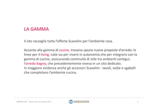 LA GAMMA
Il sito raccoglie tutta l’offerta Scavolini per l’ambiente casa. 
Accanto alla gamma di cucine, trovano spazio nuove proposte d’arredo: le 
linee per il living, nate sia per vivere in autonomia che per integrarsi con la 
gamma di cucine, assicurando continuità di stile tra ambienti contigui; 
l’arredo bagno, che precedentemente viveva in un sito dedicato.
In maggiore evidenza anche gli accessori Scavolini ‐ tavoli, sedie e sgabelli 
che completano l’ambiente cucina. 
4WEBSOLUTE – Nuovo sito Scavolini 2013
 