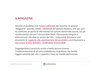 IL MAGAZINE
Accanto al prodotto vive l’anima editoriale del marchio: la sezione 
“Magazine” assorbe, infatti, i contenuti del portale Kitchens, che per anni 
ha costituito un punto di riferimento nel settore dell’arredo cucine, sia per 
i professionisti che per i consumatori finali. Pienamente integrati e 
interconnessi alle diverse sezioni del sito, i redazionali diventano uno 
strumento di supporto alla valorizzazione del prodotto e contribuiscono a 
raccontare lo stile Scavolini, rendendolo riconoscibile.
L’aggregazione è avvenuta anche a livello tecnico tramite 
l’implementazione di un’unica piattaforma di gestione che facilita 
l’aggiornamento del sito e supporta il time‐to‐market dell’azienda.
5WEBSOLUTE – Nuovo sito Scavolini 2013
 