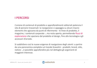 I PERCORSI
L’unione di contenuti di prodotto e approfondimenti editoriali potenzia il 
sito di percorsi trasversali: la navigazione si appoggia su alcuni macro‐
elementi che agiscono da punti di riferimento ‐ le linee di prodotto, il 
magazine, i contenuti corporate ‐, ma resta aperta, permettendo flussi di 
esplorazione che spaziano dal prodotto al design, fino alla tecnologia e gli 
accessori d’arredo.
Si soddisfano così le nuove esigenze di navigazione degli utenti: a partire 
da una panoramica completa sul mondo Scavolini ‐ prodotti, brand, stile, 
notizie ‐, è possibile approfondire più nel dettaglio gli argomenti di 
maggiore interesse.
8WEBSOLUTE – Nuovo sito Scavolini 2013
 