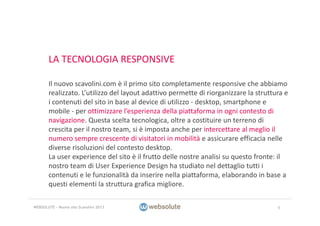 LA TECNOLOGIA RESPONSIVE
Il nuovo scavolini.com è il primo sito completamente responsive che abbiamo 
realizzato. L’utilizzo del layout adattivo permette di riorganizzare la struttura e 
i contenuti del sito in base al device di utilizzo ‐ desktop, smartphone e 
mobile ‐ per ottimizzare l’esperienza della piattaforma in ogni contesto di 
navigazione. Questa scelta tecnologica, oltre a costituire un terreno di 
crescita per il nostro team, si è imposta anche per intercettare al meglio il 
numero sempre crescente di visitatori in mobilità e assicurare efficacia nelle 
diverse risoluzioni del contesto desktop.
La user experience del sito è il frutto delle nostre analisi su questo fronte: il 
nostro team di User Experience Design ha studiato nel dettaglio tutti i 
contenuti e le funzionalità da inserire nella piattaforma, elaborando in base a 
questi elementi la struttura grafica migliore.
9WEBSOLUTE – Nuovo sito Scavolini 2013
 
