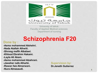 1
Universty of tabuk
Faculty of Applied Medical sciences
Department of nursing
Done by :
-Asma mohammed Alshehri.
-Nada Atallah Alhwiti.
-Shroog meflh Albalawi.
-Khlood Ebrahim Hakami.
-Layla Ali Akam.
-Asma mohammed Alzahrani.
-Jawaher nafe Alharbi.
-Rawan faiz Almarwani.
-Nura Almasaudi.
Supervision by:
Dr.Jeneth Gutierrez
Schizophrenia F20
 
