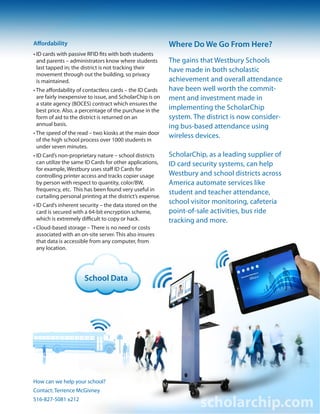School Data
Affordability
• ID cards with passive RFID fits with both students
• and parents – administrators know where students
• last tapped in; the district is not tracking their
• movement through out the building, so privacy
• is maintained.
• The aﬀordability of contactless cards – the ID Cards
• are fairly inexpensive to issue, and ScholarChip is on
• a state agency (BOCES) contract which ensures the
• best price. Also, a percentage of the purchase in the
• form of aid to the district is returned on an
• annual basis.
• The speed of the read – two kiosks at the main door
• of the high school process over 1000 students in
• under seven minutes.
• ID Card’s non-proprietary nature – school districts
• can utilize the same ID Cards for other applications,
• for example, Westbury uses staﬀ ID Cards for
• controlling printer access and tracks copier usage
• by person with respect to quantity, color/BW,
• frequency, etc. This has been found very useful in
• curtailing personal printing at the district’s expense.
• ID Card’s inherent security – the data stored on the
• card is secured with a 64-bit encryption scheme,
• which is extremely diﬃcult to copy or hack.
• Cloud-based storage – There is no need or costs
• associated with an on-site server. This also insures
• that data is accessible from any computer, from
• any location.
Where Do We Go From Here?
The gains that Westbury Schools
have made in both scholastic
achievement and overall attendance
have been well worth the commit-
ment and investment made in
implementing the ScholarChip
system. The district is now consider-
ing bus-based attendance using
wireless devices.
ScholarChip, as a leading supplier of
ID card security systems, can help
Westbury and school districts across
America automate services like
student and teacher attendance,
school visitor monitoring, cafeteria
point-of-sale activities, bus ride
tracking and more.
scholarchip.com
How can we help your school?
Contact: Terrence McGivney
516-827-5081 x212
 