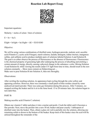 Reaction Lab Report Essay
Important equations:
Molarity = moles of solute / liters of solution
E = hν = hc/λ
Elight = hνlight = hc/λlight = ΔE = EUO EOO
Objective:
We will be using various combinations of distilled water, hydrogen peroxide, malonic acid, ascorbic
acid (Vitamin C), acetic acid (Vinegar), starch solution, laundry detergent, iodine tincture, manganese
sulfate, and sulfamic acid to produce multiple pairs of solutions labeled Solution A and Solution B.
The goal is to either observe the process of fluorescence or the absence of fluorescence. Fluorescence
is the chemical property of generating light after undergoing the process of absorbing and emitting a
certain amount of energy, directly causing a physical change in the substance s color. Mixing Solution
A and Solution B, while viewing the results under UV light from time to time, should result in the new
solution constantly ... Show more content on Helpwriting.net ...
Make sure to pour Solution B into Solution A, then mix throughly.
Observations:
After swirling the resulting solution, its appearance kept cycling through the color yellow and
appearing colorless. However, there was constantly a small patch of blue residue caused by some
undissolved starch powder. There was some gas formation during this process. After 5 minutes, we
stopped swirling the beaker and let it sit in the fume hood. 15 to 20 minutes later, the solution began to
turn dark blue.
PART B:
Making ascorbic acid (Vitamin C solution)
Obtain one vitamin C tablet and place it into a mortar and pestle. Crush the tablet until it becomes a
fine powder. Next, move the powder into a new 50 mL beaker and pour exactly 1 tablespoon of
distilled water into the beaker. Then, obtain a glass stir rod to partially mix the solution, allowing any
remaining solids to drown to the bottom of the beaker. Keep track of this beaker since the acid will be
utilized throughout the remainder of the
 