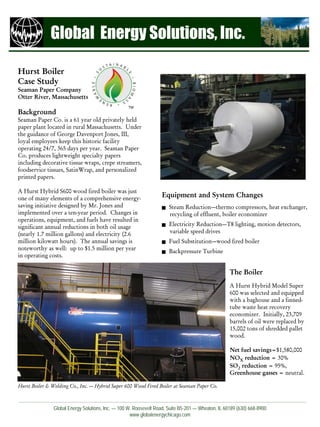 Global Energy Solutions, Inc.

Hurst Boiler
Case Study
Seaman Paper Company
Otter River, Massachusetts
                                                  TM
Background
Seaman Paper Co. is a 61 year old privately held
paper plant located in rural Massachusetts. Under
the guidance of George Davenport Jones, III,
loyal employees keep this historic facility
operating 24/7, 365 days per year. Seaman Paper
Co. produces lightweight specialty papers
including decorative tissue wraps, crepe streamers,
foodservice tissues, SatinWrap, and personalized
printed papers.

A Hurst Hybrid S600 wood fired boiler was just
one of many elements of a comprehensive energy-
                                                                  Equipment and System Changes
saving initiative designed by Mr. Jones and                           Steam Reduction—thermo compressors, heat exchanger,
implemented over a ten-year period. Changes in                        recycling of effluent, boiler economizer
operations, equipment, and fuels have resulted in
significant annual reductions in both oil usage                       Electricity Reduction—T8 lighting, motion detectors,
(nearly 1.7 million gallons) and electricity (2.6                     variable speed drives
million kilowatt hours). The annual savings is                        Fuel Substitution—wood fired boiler
noteworthy as well: up to $1.5 million per year                       Backpressure Turbine
in operating costs.

                                                                                                   The Boiler
                                                                                                   A Hurst Hybrid Model Super
                                                                                                   600 was selected and equipped
                                                                                                   with a baghouse and a finned-
                                                                                                   tube waste heat recovery
                                                                                                   economizer. Initially, 23,709
                                                                                                   barrels of oil were replaced by
                                                                                                   15,002 tons of shredded pallet
                                                                                                   wood.

                                                                                                   Net fuel savings=$1,580,000
                                                                                                   NOX reduction = 30%
                                                                                                   SO2 reduction = 95%,
                                                                                                   Greenhouse gasses = neutral.

Hurst Boiler & Welding Co., Inc. — Hybrid Super 600 Wood Fired Boiler at Seaman Paper Co.



               Global Energy Solutions, Inc. — 100 W. Roosevelt Road, Suite B5-201 — Wheaton, IL 60189 (630) 668-8900
                                                    www.globalenergychicago.com
 