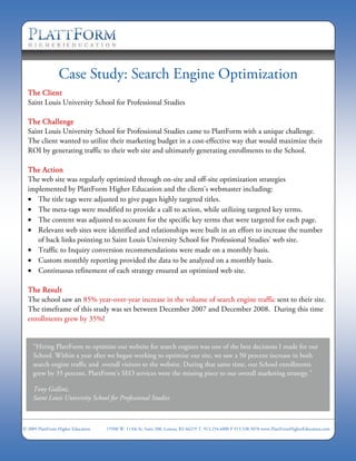 Case Study: Search Engine Optimization
  The Client
  Saint Louis University School for Professional Studies

  The Challenge
  Saint Louis University School for Professional Studies came to PlattForm with a unique challenge.
  The client wanted to utilize their marketing budget in a cost-effective way that would maximize their
  ROI by generating traffic to their web site and ultimately generating enrollments to the School.

  The Action
  The web site was regularly optimized through on-site and off-site optimization strategies
  implemented by PlattForm Higher Education and the client’s webmaster including:
  • The title tags were adjusted to give pages highly targeted titles.
  • The meta-tags were modified to provide a call to action, while utilizing targeted key terms.
  • The content was adjusted to account for the specific key terms that were targeted for each page.
  • Relevant web sites were identified and relationships were built in an effort to increase the number
     of back links pointing to Saint Louis University School for Professional Studies’ web site.
  • Traffic to Inquiry conversion recommendations were made on a monthly basis.
  • Custom monthly reporting provided the data to be analyzed on a monthly basis.
  • Continuous refinement of each strategy ensured an optimized web site.

  The Result
  The school saw an 85% year-over-year increase in the volume of search engine traffic sent to their site.
  The timeframe of this study was set between December 2007 and December 2008. During this time
  enrollments grew by 35%!


     “Hiring PlattForm to optimize our website for search engines was one of the best decisions I made for our
     School. Within a year after we began working to optimize our site, we saw a 50 percent increase in both
     search engine traffic and overall visitors to the website. During that same time, our School enrollments
     grew by 35 percent. PlattForm's SEO services were the missing piece to our overall marketing strategy.”

     Tony Gallini,
     Saint Louis University School for Professional Studies



© 2009 PlattForm Higher Education   15500 W. 113th St, Suite 200, Lenexa, KS 66219 T. 913.254.6000 F 913.538.5078 www.PlattFormHigherEducation.com
 