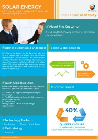 SOLAR ENERGY 
40 % quicker closure on orders with Saxon Global’s 
Salesforce implementation 
Business Situation & Challenges 
Saxon Global Case Study 
Saxon Global Solution 
Synchronized flow of 
information and computation 
Customer Benefit 
Salesforce is the platform for the Customer’s sales and 
services management. The process from sale to actual 
implementation (installation) of the Solar Product involves 
complex information flows. Updating information in a 
stage of the process had to be reflected in the related 
stages. There were multiple data areas whose updates 
were not synchronized and were resulting in errors and 
needed manual checks. 
Saxon Global Solution 
Implemented Triggers based approach to synchronize the 
information flow in the complex business process. 
Separated the trigger update logic from complex 
business logic 
Flexibility in configuring the update logic independent 
of the complex business 
Best Practices. 
Strategy Software Pattern followed in Trigger 
implementation 
About the Customer 
A US based fast growing provider of alternative 
energy solutions. 
Technology Platform 
Salesforce.com 
Methodology 
Custom Agile 
Triggers Apex Classes 
TECHNOLOGY 
40% 
No manual checks 
and corrections 
PROCESS 
PEOPLE 
QUICKER CLOSURE 
on orders with the help of 
Saxon Global’s Salesforce implementation 
www.saxonglobal.com 
