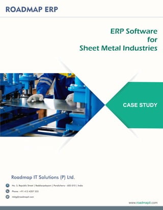 CASE STUDY
ROADMAP ERP
ERP Software
for
Sheet Metal Industries
www. .comroadmapit
No. 5, Republic Street | Reddiarpalayam | Pondicherry - 605 010 | India
Phone: +91 413 4207 333
mktg@roadmapit.com
Roadmap IT Solutions (P) Ltd.
 
