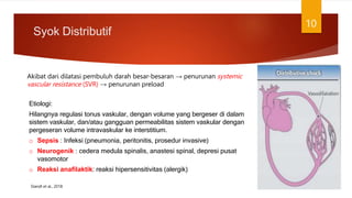 Syok Distributif
10
Etiologi:
Hilangnya regulasi tonus vaskular, dengan volume yang bergeser di dalam
sistem vaskular, dan/atau gangguan permeabilitas sistem vaskular dengan
pergeseran volume intravaskular ke interstitium.
o Sepsis : Infeksi (pneumonia, peritonitis, prosedur invasive)
o Neurogenik : cedera medula spinalis, anastesi spinal, depresi pusat
vasomotor
o Reaksi anafilaktik: reaksi hipersensitivitas (alergik)
Akibat dari dilatasi pembuluh darah besar-besaran → penurunan systemic
vascular resistance (SVR) → penurunan preload
Standl et al., 2018
 