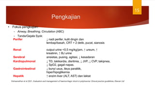 Pengkajian
15
• Fokus pengkajian:
– Airway, Breathing, Circulation (ABC)
– Tanda/Gejala Syok:
Perifer ↓ nadi perifer, kulit dingin dan
lembap/basah, CRT > 2 detik, pucat, sianosis
Renal output urine <0,5 mg/kg/jam, ↑ ureum, ↑
kreatinin, ↑ BJ urine
Serebral ansietas, pusing, agitasi, ↓ kesadaran
Kardiopulmonal ↓ TD, takikardia, disritmia, ↓ JVP, ↓ CVP, takipnea,
↓ SpO2, gagal napas.
Gastrointestinal ↓ bunyi usus, ileus paralitik,
hiper/hipoglikemia
Hepatik ↑ enzim liver (ALT, AST) dan laktat
Vishwanathan et al 2021, Evaluation and management of haemorrhagic shock in polytrauma: Clinical practice guidelines, Elsevier Ltd
 