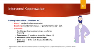 Intervensi Keperawatan
17
Penanganan Gawat Darurat di IGD
– Airway : menjamin jalan napas paten
– Breathing : memberikan oksigen  pertahankan SaO2 > 95%
– Circulation :
• Hentikan perdarahan eksternal dgn penekanan
langsung
• Pasang akses IV berukuran besar (No. 14 atau 16)
• Pemberian cairan dengan tetesan cepat
• Dosis awal 1 – 2 liter pada dewasa dan 20 ml/kg
pada anak
Vishwanathan et al 2021, Evaluation and management of haemorrhagic shock in polytrauma: Clinical practice guidelines, Elsevier
Ltd
 