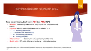 Intervensi Keperawatan Penanganan di IGD
18
Pada pasien trauma, tidak hanya ABC tapi ABCDEFG
– Disability : Periksa tingkat kesadaran, respon pupil dan fungsi sensorik &
motorik
– Exposure : Periksa seluruh permukaan tubuh. Periksa DOTS :
• D – deformity (deformitas)
• O - open wounds (luka terbuka)
• T - tenderness (nyeri tekan)
• S – swelling (bengkak)
– Folley catheter : Kateter urine untuk penilaian produksi urine
– Gastric tube : NGT untuk dekompresi lambung  minimalkan aspirasi
Vishwanathan et al 2021, Evaluation and management of haemorrhagic shock in polytrauma: Clinical practice guidelines, Elsevier
Ltd
 
