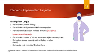 Intervensi Keperawatan Lanjutan …
19
Penanganan Lanjut
• Pertahankan patensi airway
• Pertahankan oksigen sesuai kebutuhan pasien
• Persiapkan intubasi dan ventilasi mekanik (jika perlu),
kebanyakan tidak perlu.
• Pertahankan kateter IV. Akses vena sentral jika memungkinkan
• Beri cairan sesuai order (kristaloid, koloid, produk
darah)
• Beri posisi syok (modified Tredelenburg)
Vishwanathan et al 2021, Evaluation and management of haemorrhagic shock in polytrauma: Clinical practice guidelines, Elsevier
Ltd
 