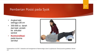 Pemberian Posisi pada Syok
21
• Angkat kaki
setinggi ±30 cm
• 300-500 cc darah
dari kaki pindah
ke sirkulasi
sentral
• Kontraindikasi
pada trauma
servikal
Vishwanathan et al 2021, Evaluation and management of haemorrhagic shock in polytrauma: Clinical practice guidelines, Elsevier
Ltd
 