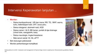 Intervensi Keperawatan lanjutan ...
22
• Monitor:
– Status kardiopulmonal : HR dan irama; RR; TD; MAP; warna,
suhu, kelembapan kulit, CRT, bunyi paru.
– Status oksigensi: oksimetri nadi, AGD
– Status cairan: I & O; BB harian, jumlah & tipe drainage
(chest tube, nasogastrik, luka).
– Status neurologis: tingkat kesadaran
– Nilai serum serial: Ht, Hb, aPTT
• Beri dukungan psikososial
• Monitor perkembangan komplikasi
Vishwanathan et al 2021, Evaluation and management of haemorrhagic shock in polytrauma: Clinical practice guidelines, Elsevier
Ltd
 