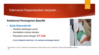 Kolaborasi Penanganan Spesifik
23
• Syok Hipovolemik
– Hentikan kehilangan cairan
– Kembalikan volume sirkulasi
– Resusitasi cairan dengan 3:1 rule
(3 mL kristaloid untuk tiap 1 mL estimasi kehilangan darah)
Intervensi Keperawatan lanjutan ...
Vishwanathan et al 2021, Evaluation and management of haemorrhagic shock in polytrauma: Clinical practice guidelines, Elsevier
Ltd
 