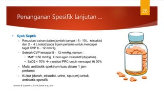 • Syok Septik
– Resusitasi cairan dalam jumlah banyak : 6 – 10 L kristaloid
dan 2 – 4 L koloid pada 6 jam pertama untuk mencapai
taget CVP 8 – 12 mmHg.
– Setelah CVP tercapai 8 – 12 mmHg, namun :
• MAP < 60 mmHg  beri agen vasoaktif (dopamin).
• SaO2 < 70%  transfusi PRC untuk mencapai Ht 30%
– Mulai antibiotik spektrum luas dalam 1 jam
pertama
– Kultur (darah, eksudat, urine, sputum) untuk
antibiotik spesifik
Penanganan Spesifik lanjutan ...
26
Brunner & Suddarth’s. 2018 & Standl et al, 2018
 