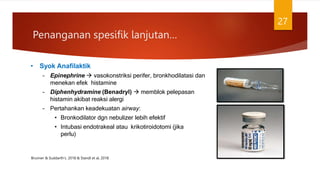 Penanganan spesifik lanjutan…
27
• Syok Anafilaktik
– Epinephrine  vasokonstriksi perifer, bronkhodilatasi dan
menekan efek histamine
– Diphenhydramine (Benadryl)  memblok pelepasan
histamin akibat reaksi alergi
– Pertahankan keadekuatan airway:
• Bronkodilator dgn nebulizer lebih efektif
• Intubasi endotrakeal atau krikotiroidotomi (jika
perlu)
Brunner & Suddarth’s. 2018 & Standl et al, 2018
 