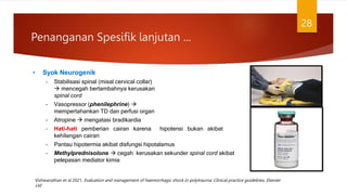• Syok Neurogenik
– Stabilisasi spinal (misal cervical collar)
 mencegah bertambahnya kerusakan
spinal cord
– Vasopressor (phenilephrine) 
mempertahankan TD dan perfusi organ
– Atropine  mengatasi bradikardia
– Hati-hati pemberian cairan karena hipotensi bukan akibat
kehilangan cairan
– Pantau hipotermia akibat disfungsi hipotalamus
– Methylprednisolone  cegah kerusakan sekunder spinal cord akibat
pelepasan mediator kimia
Penanganan Spesifik lanjutan ...
28
Vishwanathan et al 2021, Evaluation and management of haemorrhagic shock in polytrauma: Clinical practice guidelines, Elsevier
Ltd
 