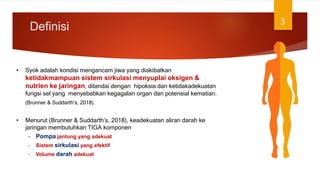 Definisi 3
• Syok adalah kondisi mengancam jiwa yang diakibatkan
ketidakmampuan sistem sirkulasi menyuplai oksigen &
nutrien ke jaringan, ditandai dengan hipoksia dan ketidakadekuatan
fungsi sel yang menyebabkan kegagalan organ dan potensial kematian.
(Brunner & Suddarth’s, 2018).
• Menurut (Brunner & Suddarth’s, 2018), keadekuatan aliran darah ke
jaringan membutuhkan TIGA komponen
– Pompa jantung yang adekuat
– Sistem sirkulasi yang efektif
– Volume darah adekuat
 