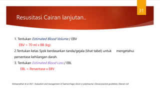 Resusitasi Cairan lanjutan..
31
1. Tentukan Estimated Blood Volume / EBV
EBV = 70 ml x BB (kg)
2.Tentukan kelas Syok berdasarkan tanda/gejala (lihat tabel) untuk mengetahui
persentase kehilangan darah.
3. Tentukan Estimated Blood Loss / EBL
EBL = Persentase x EBV
Vishwanathan et al 2021, Evaluation and management of haemorrhagic shock in polytrauma: Clinical practice guidelines, Elsevier Ltd
 
