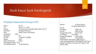 Studi Kasus Syok Kardiogenik
34
Pengkajian Keperawatan Ruangan CICU
Nama : Ny. AT
TTL : Solo, 01-11-1953
Alamat : Jl. Karya Darma Komplek Palazo Blok E No 11
Kelurahan : Pangkalan Mansyur
Kota : Medan Johor, Kota Medan
Pendidikan : SMA
Pekerjaan : IRT
No KTP : 1276054111530002
Agama : Islam
Status Perkawinan : Kawin
Penanggung Jawab : Ny. E
Hub dengan pasien : Anak Kandung
Alamat : Jl. Karya Darma
Komplek Palazo Blok E
No HP : -
No Billing : 23001156
No RM : 0002120195
Tanggal Masuk RS : 04-03-2023
Jam Masuk : 13.20 Wib
Tanggal Pengkajian : 06-03-2023
Diagnosa : CAD NSTEMI
Anterolateral-high lateral, LBBB, Killip IV
Syok KardiogenikADHF, IDCM/NIDCM, DM Tipe 2
dengan komplikasi neuropati, AKI Stage III, dd/
CKD ec DKD
 