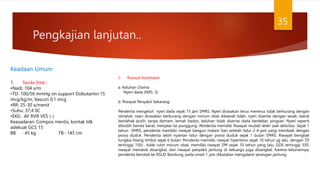 Pengkajian lanjutan..
35
Keadaan Umum
1. Tanda Vital :
•Nadi: 104 x/m
•TD: 100/56 mmHg on support Dobutamin 15
mcg/kg/m, Vascon 0,1 mcg
•RR: 25-30 x/menit
•Suhu: 37,4 0C
•EKG : AF RVR VES (-)
Keasadaran: Compos mentis, kontak tdk
adekuat GCS 15
BB : 45 kg TB : 145 cm
2. Riwayat Kesehatan
a. Keluhan Utama:
Nyeri dada (NRS: 3)
b. Riwayat Penyakit Sekarang:
Penderita mengeluh nyeri dada sejak 15 jam SMRS. Nyeri dirasakan terus menerus tidak berkurang dengan
istirahat, nyeri dirasakan berkurang dengan minum obat dibawah lidah, nyeri disertai dengan sesak, batuk
berdahak putih, tanpa demam, lemah badan, keluhan tidak disertai dada berdebar, pingsan. Nyeri seperti
ditindih benda berat, menjalar ke punggung. Penderita memiliki Riwayat mudah lelah saat aktivitas. Sejak 1
tahun SMRS, penderita memiliki riwayat bangun malam hari setelah tidur 2-4 jam yang membaik dengan
posisi duduk. Penderita lebih nyaman tidur dengan posisi duduk sejak 1 bulan SMRS. Riwayat bengkak
tungkai hilang timbul sejak 6 bulan. Penderita memiliki riwayat hipertensi sejak 10 tahun yg lalu, dengan TD
tertinggi 150/.. tidak rutin minum obat, memiliki riwayat DM sejak 10 tahun yang lalu, GDS tertinggi 350,
riwayat merokok disangkal, dan riwayat penyakit jantung di keluarga juga disangkal. Karena keluhannya,
penderita berobat ke RSUD Bandung, pada onset 1 jam dikatakan mengalami serangan jantung.
 