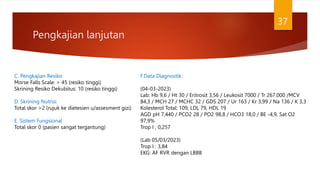 Pengkajian lanjutan
37
C. Pengkajian Resiko
Morse Falls Scale: > 45 (resiko tinggi)
Skrining Resiko Dekubitus: 10 (resiko tinggi)
D. Skrining Nutrisi
Total skor >2 (rujuk ke dietesien u/assesment gizi)
E. Sistem Fungsional
Total skor 0 (pasien sangat tergantung)
F.Data Diagnostik:
(04-03-2023)
Lab: Hb 9,6 / Ht 30 / Eritrosit 3,56 / Leukosit 7000 / Tr 267.000 /MCV
84,3 / MCH 27 / MCHC 32 / GDS 207 / Ur 163 / Kr 3,99 / Na 136 / K 3,3
Kolesterol Total: 109, LDL 79, HDL 19
AGD pH 7,440 / PCO2 28 / PO2 98,8 / HCO3 18,0 / BE -4,9, Sat O2
97,9%
Trop I ; 0,257
(Lab 05/03/2023)
Trop I : 3,84
EKG: AF RVR dengan LBBB
 