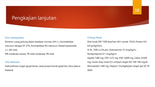 Pengkajian lanjutan
38
Echo cardiography:
Dimensi ruang jantung dalam keadaan normal, LVH (-), Kontraktilitas
menurun dengan EF 37%, Kontraktilitas RV menurun, Global hipokinetik
(+), AR mild,
MR moderate-severe, TR mild-moderate, PR mild.
USG abdomen:
Hidronefrosis ringan ginjal kanan, awal proses kronik ginjal kiri, efusi pleura
bilateral
G.Terapi Medis
Diet lunak DM 1500 kkal/hari (KH: Lemak: 70:20, Protein 0,6-
0,8 gr/kg/hari).
IV RL 1500 cc/24 jam, Dobutamine 15 mcg/kg/m,
Norepineprine 0,1 mcg/kg/m
Aspilet 1x80 mg, CPG 1x75 mg, KSR 1x600 mg, Callos 3x500
mg, Insulin drip mulai 0,5 unit/jam target GD 140-180 mg/dl.
Atorvastatin 1x40 mg, Heparin 12u/kgbb/jam target apt 50-70
detik
 