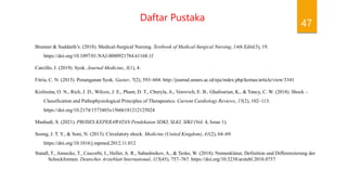 47
Daftar Pustaka
Brunner & Suddarth’s. (2018). Medical-Surgical Nursing. Textbook of Medical-Surgical Nursing, 14th Editi(3), 19.
https://doi.org/10.1097/01.NAJ.0000921784.61168.1f
Carcillo, J. (2019). Syok. Journal Medicine, 3(1), 4.
Fitria, C. N. (2015). Penanganan Syok. Gaster, 7(2), 593–604. http://journal.unnes.ac.id/nju/index.php/kemas/article/view/3341
Kislitsina, O. N., Rich, J. D., Wilcox, J. E., Pham, D. T., Churyla, A., Vorovich, E. B., Ghafourian, K., & Yancy, C. W. (2018). Shock –
Classification and Pathophysiological Principles of Therapeutics. Current Cardiology Reviews, 15(2), 102–113.
https://doi.org/10.2174/1573403x15666181212125024
Mashudi, S. (2021). PROSES KEPERAWATAN Pendekatan SDKI, SLKI, SIKI (Vol. 4, Issue 1).
Soong, J. T. Y., & Soni, N. (2013). Circulatory shock. Medicine (United Kingdom), 41(2), 64–69.
https://doi.org/10.1016/j.mpmed.2012.11.012
Standl, T., Annecke, T., Cascorbi, I., Heller, A. R., Sabashnikov, A., & Teske, W. (2018). Nomenklatur, Definition und Differenzierung der
Schockformen. Deutsches Arzteblatt International, 115(45), 757–767. https://doi.org/10.3238/arztebl.2018.0757
 