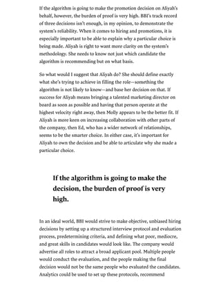 /
If the algorithm is going to make the promotion decision on Aliyah’s
behalf, however, the burden of proof is very high. BBI’s track record
of three decisions isn’t enough, in my opinion, to demonstrate the
system’s reliability. When it comes to hiring and promotions, it is
especially important to be able to explain why a particular choice is
being made. Aliyah is right to want more clarity on the system’s
methodology. She needs to know not just which candidate the
algorithm is recommending but on what basis.
So what would I suggest that Aliyah do? She should define exactly
what she’s trying to achieve in filling the role—something the
algorithm is not likely to know—and base her decision on that. If
success for Aliyah means bringing a talented marketing director on
board as soon as possible and having that person operate at the
highest velocity right away, then Molly appears to be the better fit. If
Aliyah is more keen on increasing collaboration with other parts of
the company, then Ed, who has a wider network of relationships,
seems to be the smarter choice. In either case, it’s important for
Aliyah to own the decision and be able to articulate why she made a
particular choice.
In an ideal world, BBI would strive to make objective, unbiased hiring
decisions by setting up a structured interview protocol and evaluation
process, predetermining criteria, and defining what poor, mediocre,
and great skills in candidates would look like. The company would
advertise all roles to attract a broad applicant pool. Multiple people
would conduct the evaluation, and the people making the final
decision would not be the same people who evaluated the candidates.
Analytics could be used to set up these protocols, recommend
If the algorithm is going to make the
decision, the burden of proof is very
high.
 
