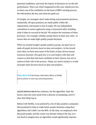 /
potential candidates, and track the impact of decisions on on-the-job
performance. That’s not what’s happened in this case: Aliyah now has
to select one of the candidates on the basis of BBI’s existing process,
the information she has, and what her goals are.
At Google, our managers don’t make hiring and promotion decisions
unilaterally. All open positions are made public within the
organization, and anyone is free to apply. We use independent
committees to assess applicants using a structured rubric detailing
what it takes to succeed in the job. We analyze the outcomes of these
processes—for example, whether people thrive in their new roles—to
ensure that we make high-quality people decisions.
When we started Google’s people analytics group, our goal was to
make all people decisions based on data and analytics. In the decade
since then, we have seen some of the limits of data-driven human
resources decision. Our goal now is to arm leaders with data and
context so that they feel more confident in their choices, but not to
undercut their role in the process. Today, our team’s mantra is to help
all people make decisions based on data and analytics.
Patty McCord is the former chief talent officer at Netflix
and an adviser to start-ups and entrepreneurs.
ALIYAH SHOULD TRUST her instincts, not the algorithm. Only she
knows what she truly needs from a director of marketing, and it’s
clear that Molly has it.
Before I left Netflix, I was pitched by a lot of data analytics companies
that promised to help us make better people decisions using their
algorithms, but I didn’t see the ROI. At the time, we employed a few
thousand people, and the cream was already rising to the top, so it
was hard to imagine how an algorithm would significantly improve
 