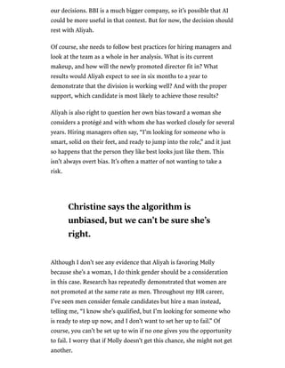 /
our decisions. BBI is a much bigger company, so it’s possible that AI
could be more useful in that context. But for now, the decision should
rest with Aliyah.
Of course, she needs to follow best practices for hiring managers and
look at the team as a whole in her analysis. What is its current
makeup, and how will the newly promoted director fit in? What
results would Aliyah expect to see in six months to a year to
demonstrate that the division is working well? And with the proper
support, which candidate is most likely to achieve those results?
Aliyah is also right to question her own bias toward a woman she
considers a protégé and with whom she has worked closely for several
years. Hiring managers often say, “I’m looking for someone who is
smart, solid on their feet, and ready to jump into the role,” and it just
so happens that the person they like best looks just like them. This
isn’t always overt bias. It’s often a matter of not wanting to take a
risk.
Although I don’t see any evidence that Aliyah is favoring Molly
because she’s a woman, I do think gender should be a consideration
in this case. Research has repeatedly demonstrated that women are
not promoted at the same rate as men. Throughout my HR career,
I’ve seen men consider female candidates but hire a man instead,
telling me, “I know she’s qualified, but I’m looking for someone who
is ready to step up now, and I don’t want to set her up to fail.” Of
course, you can’t be set up to win if no one gives you the opportunity
to fail. I worry that if Molly doesn’t get this chance, she might not get
another.
Christine says the algorithm is
unbiased, but we can’t be sure she’s
right.
 