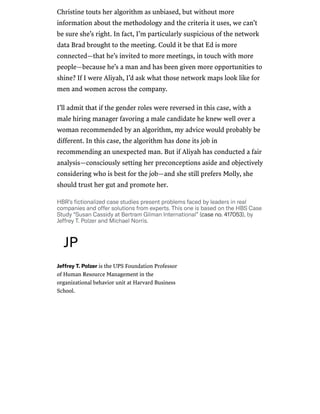 /
Christine touts her algorithm as unbiased, but without more
information about the methodology and the criteria it uses, we can’t
be sure she’s right. In fact, I’m particularly suspicious of the network
data Brad brought to the meeting. Could it be that Ed is more
connected—that he’s invited to more meetings, in touch with more
people—because he’s a man and has been given more opportunities to
shine? If I were Aliyah, I’d ask what those network maps look like for
men and women across the company.
I’ll admit that if the gender roles were reversed in this case, with a
male hiring manager favoring a male candidate he knew well over a
woman recommended by an algorithm, my advice would probably be
different. In this case, the algorithm has done its job in
recommending an unexpected man. But if Aliyah has conducted a fair
analysis—consciously setting her preconceptions aside and objectively
considering who is best for the job—and she still prefers Molly, she
should trust her gut and promote her.
HBR’sfictionalizedcasestudiespresentproblemsfacedbyleadersinreal
companiesandoffersolutionsfromexperts.ThisoneisbasedontheHBSCase
Study“SusanCassidyatBertramGilmanInternational”(caseno.417053),by
JeffreyT.PolzerandMichaelNorris.
JeffreyT.Polzeris the UPS Foundation Professor
of Human Resource Management in the
organizational behavior unit at Harvard Business
School.
JP
 