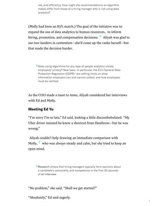 /
(Molly had been an 83% match.) The goal of the initiative was to
expand the use of data analytics to human resources, to inform
hiring, promotion, and compensation decisions. Aliyah was glad to
see two insiders in contention—she’d come up the ranks herself—but
that made the decision harder.
As the COO made a toast to Anne, Aliyah considered her interviews
with Ed and Molly.
MeetingEdYu
“I’m sorry I’m so late,” Ed said, looking a little discombobulated. “My
Uber driver insisted he knew a shortcut from Heathrow—but he was
wrong.”
Aliyah couldn’t help drawing an immediate comparison with
Molly, who was always steady and calm, but she tried to keep an
open mind.
“No problem,” she said. “Shall we get started?”
“Absolutely,” Ed said eagerly.
net,andefﬁciency.Howmighttherecommendationsanalgorithm
makesdifferfromthoseofahiringmanagerwhoisnotusingdata
analytics?
2
Doesusingalgorithmsforanytypeofpeopleanalyticsviolate
employees’privacy?Newlaws—inparticular,theEU’sGeneralData
ProtectionRegulation(GDPR)—aresettinglimitsonwhat
informationemployerscanandcannotcollect,andhowemployees
mustbenotiﬁed.
2
3
Researchshowsthathiringmanagerstypicallyformopinionsabout
acandidate’spersonalityandcompetenceintheﬁrst30seconds
ofaninterview.
3
 