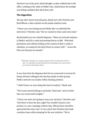 /
Knocked it out of the park, Aliyah thought, as they walked back to the
office. Looking at the smile on Molly’s face, Aliyah knew her protégé
was feeling confident that she’d done well.
TheAlgorithm
The day after Anne’s farewell party, Aliyah met with Christine and
Brad Bibson, a data scientist on the people analytics team.
“I know you were leaning toward Molly after we debriefed the
interviews,” Christine said, “but we wanted to share some more data.”
Brad handed over two colorful diagrams. “These are network analyses
of Molly’s and Ed’s e-mail and meeting history at BBI. With their
permission and without looking at the content of their e-mails or
calendars, we analyzed who they’d been in contact with across the
firm over the past six months.”
It was clear from the diagrams that Ed was connected to not just his
beauty division colleagues but also key people in other groups.
Molly’s network was mainly within cleaning products.
“I didn’t know we were doing this kind of analysis,” Aliyah said.
“We’ve just started looking at networks,” Brad said, “and we think
they can reveal useful insights.”
“I know one chart isn’t going to sway your decision,” Christine said,
“but better to have the data, right? You wouldn’t launch a new
product or a new campaign without data. HR decisions should be
approached the same way.” It was a pitch that Christine had made
countless times while stumping for the new initiative. “We’re
6
Networkanalysescanrevealpatternsthatareotherwisehardto
see—forexample,byidentifyingwhichemployeesaremostcentral
toinformalinformationﬂows.
6
 