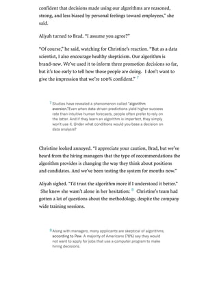 /
confident that decisions made using our algorithms are reasoned,
strong, and less biased by personal feelings toward employees,” she
said.
Aliyah turned to Brad. “I assume you agree?”
“Of course,” he said, watching for Christine’s reaction. “But as a data
scientist, I also encourage healthy skepticism. Our algorithm is
brand-new. We’ve used it to inform three promotion decisions so far,
but it’s too early to tell how those people are doing. I don’t want to
give the impression that we’re 100% confident.”
Christine looked annoyed. “I appreciate your caution, Brad, but we’ve
heard from the hiring managers that the type of recommendations the
algorithm provides is changing the way they think about positions
and candidates. And we’ve been testing the system for months now.”
Aliyah sighed. “I’d trust the algorithm more if I understood it better.”
She knew she wasn’t alone in her hesitation: Christine’s team had
gotten a lot of questions about the methodology, despite the company
wide training sessions.
7
Studieshaverevealedaphenomenoncalled“algorithm
aversion.”Evenwhendata-drivenpredictionsyieldhighersuccess
ratethanintuitivehumanforecasts,peopleoftenprefertorelyon
thelatter.Andiftheylearnanalgorithmisimperfect,theysimply
won’tuseit.Underwhatconditionswouldyoubaseadecisionon
dataanalysis?
7
8
Alongwithmanagers,manyapplicantsareskepticalofalgorithms,
accordingtoPew.AmajorityofAmericans(76%)saytheywould
notwanttoapplyforjobsthatuseacomputerprogramtomake
hiringdecisions.
8
 