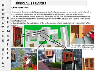 P
R
O
T
O
T
Y
P
E
S
T
U
D
Y
S
I
A
M
J
A
I
P
U
R
SPECIAL SERVICES
4. FIRE FIGHTING :
• Institutional & auditorium building provides various fire fighting solution to prevent the building from fire.
. In institutional building two fire fighting shaft has been made that carry wet riser and dry riser.
. For wet riser institute provide a overhead water tank , for dry riser institute provides and outlet to the
main 30’ wide entrance road that is connecting to the main TONK ROAD .Two separate outlet for dry
riser has been made
. One is located on the south corner of the auditorium and other is located on the west side/front of the
institute .
Fire extinguisher has been provides
oon every 30’ in the building in audi
& institute bldg.
 
