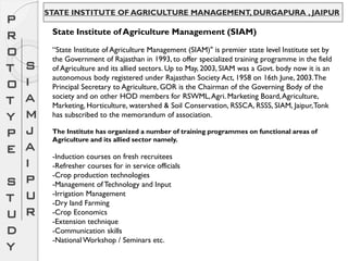 STATE INSTITUTE OF AGRICULTURE MANAGEMENT, DURGAPURA , JAIPUR
State Institute of Agriculture Management (SIAM)
“State Institute of Agriculture Management (SIAM)" is premier state level Institute set by
the Government of Rajasthan in 1993, to offer specialized training programme in the field
of Agriculture and its allied sectors. Up to May, 2003, SIAM was a Govt. body now it is an
autonomous body registered under Rajasthan Society Act, 1958 on 16th June, 2003.The
Principal Secretary to Agriculture, GOR is the Chairman of the Governing Body of the
society and on other HOD members for RSWML,Agri. Marketing Board,Agriculture,
Marketing, Horticulture, watershed & Soil Conservation, RSSCA, RSSS, SIAM, Jaipur,Tonk
has subscribed to the memorandum of association.
The Institute has organized a number of training programmes on functional areas of
Agriculture and its allied sector namely.
-Induction courses on fresh recruitees
-Refresher courses for in service officials
-Crop production technologies
-Management of Technology and Input
-Irrigation Management
-Dry land Farming
-Crop Economics
-Extension technique
-Communication skills
-National Workshop / Seminars etc.
P
R
O
T
O
T
Y
P
E
S
T
U
D
Y
S
I
A
M
J
A
I
P
U
R
 