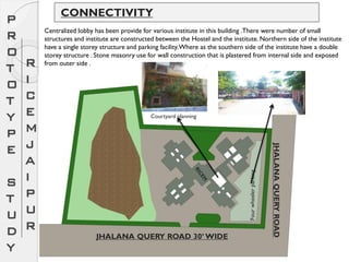 CONNECTIVITY
JHALANA QUERY ROAD 30’ WIDE
JHALANAQUERYROAD
Centralized lobby has been provide for various institute in this building .There were number of small
structures and institute are constructed between the Hostel and the institute. Northern side of the institute
have a single storey structure and parking facility.Where as the southern side of the institute have a double
storey structure . Stone masonry use for wall construction that is plastered from internal side and exposed
from outer side .
Courtyard planning
Fourwheelerparking
P
R
O
T
O
T
Y
P
E
S
T
U
D
Y
R
I
C
E
M
J
A
I
P
U
R
 