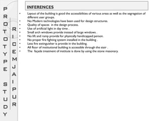 P
R
O
T
O
T
Y
P
E
S
T
U
D
Y
R
I
C
E
M
J
A
I
P
U
R
• Layout of the building is good the accessibilities of various areas as well as the segregation of
different user groups.
• No Modern technologies have been used for design structures.
• Quality of spaces in the design process.
• Use of artificial light in day time .
• Small arch windows provide instead of large windows .
• No lift and ramp provide for physically handicapped person.
• No proper fire fighting system installed in the building .
• Less fire extinguisher is provide in the building.
• All floor of institutional building is accessible through the stair .
• The façade treatment of institute is done by using the stone masonary.
INFERENCES
 