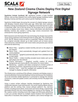Case Study

     New Zealand Cinema Chains Deploy First Digital
                   Signage Network
SignActive Limited, Auckland, NZ: SignActive Limited, a Scala Certiﬁed
Partner, rolls out New Zealand’s ﬁrst cinema digital signage installation within
Berkeley Cinemas and their joint venture partner Reading Cinemas.

SignActive initially began discussing the concept of a digital signage network
with Berkeley Cinemas almost three years ago. While talks were underway
Berkeley Cinemas formulated plans for a ﬂagship cinema that was due to open
in December 2004. One of the key drivers for the project was to use plasma
screens to display movie times, trailers, cinema information and advertising.
Berkeley Cinemas also wanted a cutting edge cinema environment that
                                                                                     Movie Previews
enhanced the movie-going experience.

Both impressive and informative this new technology has already improved the
movie-going experience and enhanced ticket & candy sales. The combination
of 42” and 50” plasma screens as well as a suspended “ﬂoating” screen driven
by a projector provides relevant up to date content such as movie session
times and prices, entertainment with movie trailers and previews plus internal
and external advertising.

    Movie Titles -- (graphics) created monthly and sent to the players via
     the network
    Movie Times -- (text) automatically changed and updated from the
     cinema database
    Movie Ratings -- (graphics) automatically taken from a database stored
     on each player
    Movie Trailers -- (video) monthly encoded movie trailers sent out to
     each player over the network
    Cinema Information -- (graphics) monthly creation of cinema
     backgrounds and cinema speciﬁc information for movie trailers                    Movie Listings
    Advertising -- (graphics and video) composed of a limited number of
     advertisers at present, representing an area for future growth
    Scrolling Ticker -- (text) ﬁle managed and updated by each cinema
     manager to display site speciﬁc information

The infrastructure, consisting of the software, computers and display screens, is
owned by Berkeley Cinemas and Reading Cinemas and because the installation
has to be extremely reliable SignActive is contracted to manage the network
connection, create and update content, and remotely monitor the players and
displays.

Using a custom written software interface developed by SignActive that
collaborates between Scala InfoChannel®, the world’s leading digital software
platform and the existing Vista cinema software platform, live, real-time
content, including movie names, movie times and movie ratings, is dynamically
generated directly from the cinema database for viewing on the displays. All
the creative content including movie title images and third party advertising
is sent via a private network to multiple cinema locations from SignActive’s
head ofﬁce in Auckland, New Zealand. In addition, each cinema manager also          Ticket Information
 