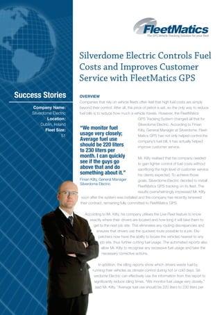 Silverdome Electric Controls Fuel
                            Costs and Improves Customer
                            Service with FleetMatics GPS
Success Stories             Overview
                            Companies that rely on vehicle fleets often feel that high fuel costs are simply
     Company Name:          beyond their control. After all, the price of petrol is set, so the only way to reduce
     Silverdome Electric    fuel bills is to reduce how much a vehicle travels. However, the FleetMatics
              Location:                                             GPS Tracking System changed all that for
          Dublin, Ireland                                           Silverdome Electric. According to Finian
             Fleet Size:    “We monitor fuel                        Kilty, General Manager at Silverdome, Fleet-
                       51   usage very closely;                     Matics GPS has not only helped control the
                            Average fuel use                        company’s fuel bill, it has actually helped
                            should be 220 liters                    improve customer service.
                            to 230 liters per
                            month. I can quickly                 Mr. Kilty realised that his company needed
                            see if the guys go                   to gain tighter control of fuel costs without
                            above that and do                    sacrificing the high level of customer service
                            something about it.”                 his clients expected. To achieve those
                            Finian Kilty, General Manager        goals, Silverdome Electric decided to install
                            Silverdome Electric
                                                                 FleetMatics GPS tracking on its fleet. The
                                                                 results overwhelmingly impressed Mr. Kilty
                             soon after the system was installed and the company has recently renewed
                            their contract, remaining fully committed to FleetMatics GPS.


                               According to Mr. Kilty, his company utilises the Live Fleet feature to know
                                 exactly where their drivers are located and how long it will take them to
                                    get to the next job site. This eliminates any routing discrepancies and
                                     ensures that drivers use the quickest route possible to a job. Dis-
                                       patchers now have the ability to locate the vehicles nearest to any
                                        job site, thus further cutting fuel usage. The automated reports also
                                         allow Mr. Kilty to recognise any excessive fuel usage and take the
                                          necessary corrective actions.


                                        In addition, the idling reports show which drivers waste fuel by
                                    running their vehicles as climate control during hot or cold days. Sil-
                                     verdome Electric can effectively use the information from this report to
                                     significantly reduce idling times. “We monitor fuel usage very closely,”
                                      said Mr. Kilty. “Average fuel use should be 220 liters to 230 liters per
 